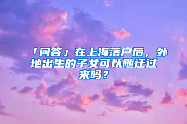 「问答」在上海落户后，外地出生的子女可以随迁过来吗？