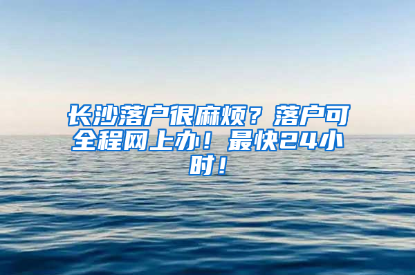 长沙落户很麻烦？落户可全程网上办！最快24小时！