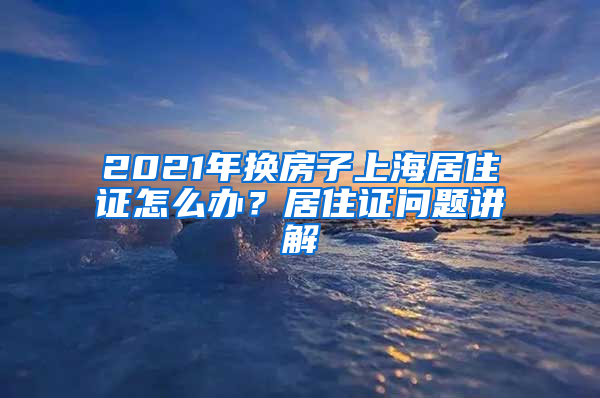 2021年换房子上海居住证怎么办？居住证问题讲解