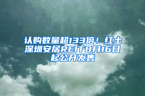 认购数量超133倍！红土深圳安居REIT8月16日起公开发售