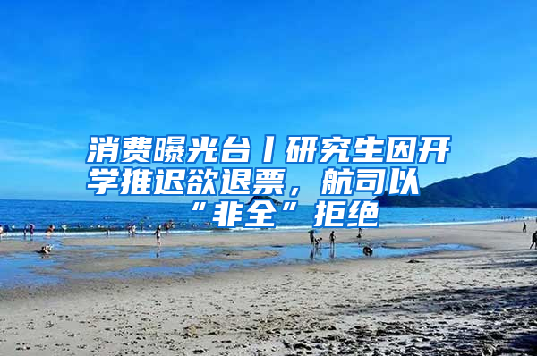 消费曝光台丨研究生因开学推迟欲退票，航司以“非全”拒绝