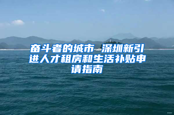 奋斗者的城市 深圳新引进人才租房和生活补贴申请指南