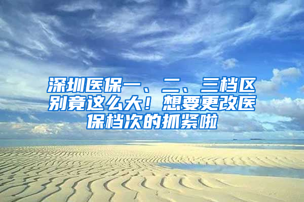 深圳医保一、二、三档区别竟这么大！想要更改医保档次的抓紧啦