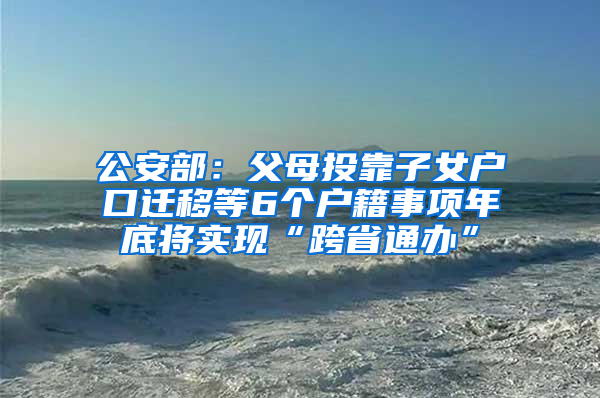 公安部：父母投靠子女户口迁移等6个户籍事项年底将实现“跨省通办”