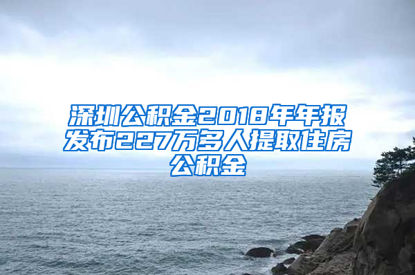 深圳公积金2018年年报发布227万多人提取住房公积金