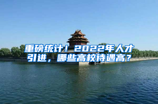 重磅统计！2022年人才引进，哪些高校待遇高？