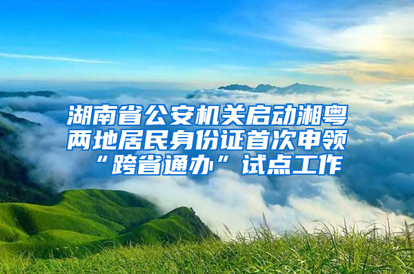 湖南省公安机关启动湘粤两地居民身份证首次申领“跨省通办”试点工作