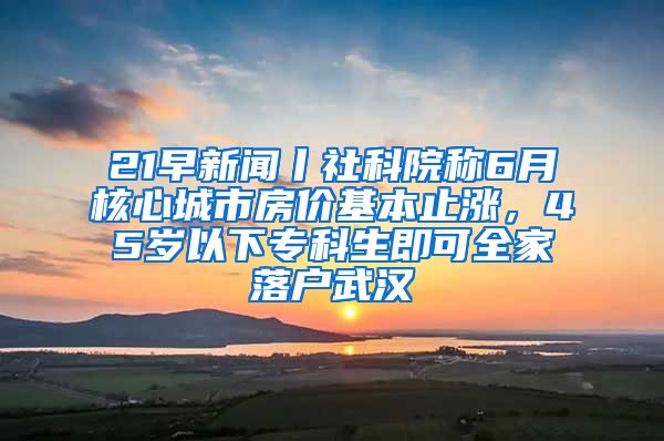 21早新闻丨社科院称6月核心城市房价基本止涨，45岁以下专科生即可全家落户武汉