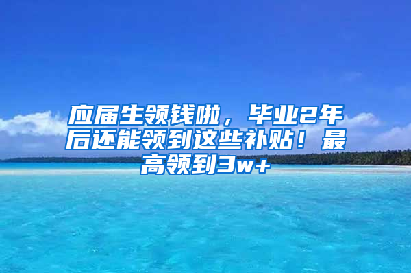 应届生领钱啦，毕业2年后还能领到这些补贴！最高领到3w+