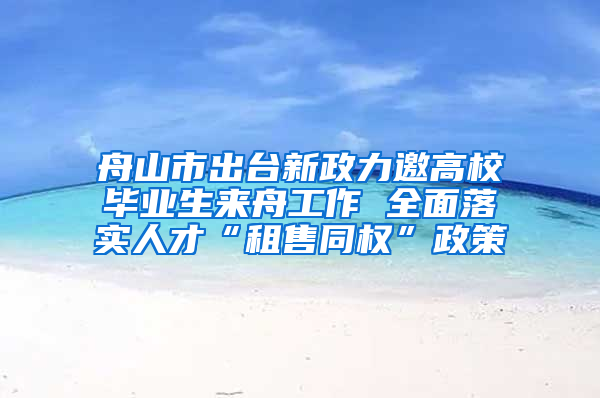 舟山市出台新政力邀高校毕业生来舟工作 全面落实人才“租售同权”政策