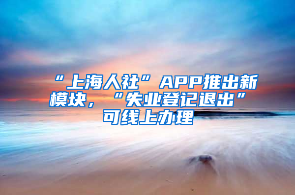 “上海人社”APP推出新模块，“失业登记退出”可线上办理