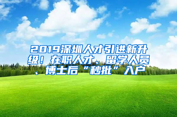 2019深圳人才引进新升级！在职人才、留学人员、博士后“秒批”入户