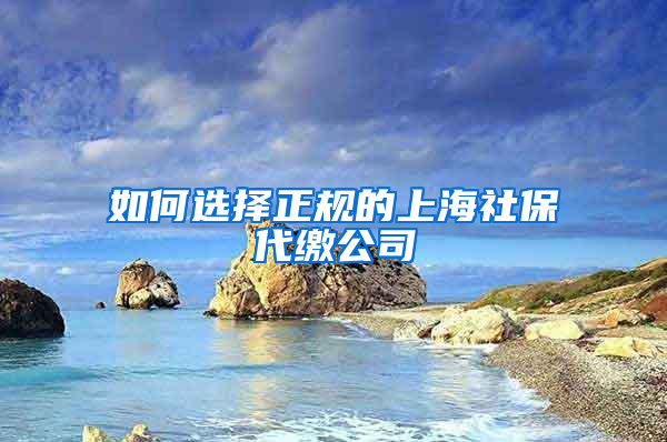 如何选择正规的上海社保代缴公司