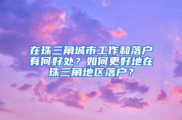 在珠三角城市工作和落户有何好处？如何更好地在珠三角地区落户？