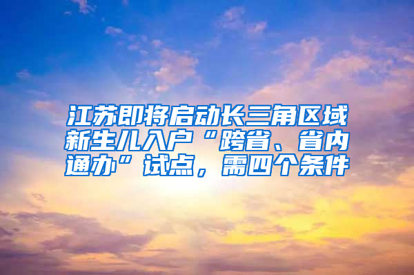 江苏即将启动长三角区域新生儿入户“跨省、省内通办”试点，需四个条件