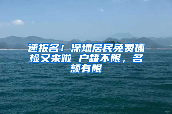 速报名！深圳居民免费体检又来啦 户籍不限，名额有限