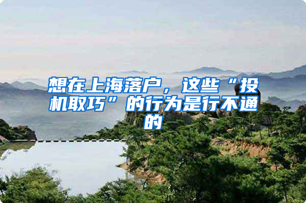 想在上海落户，这些“投机取巧”的行为是行不通的