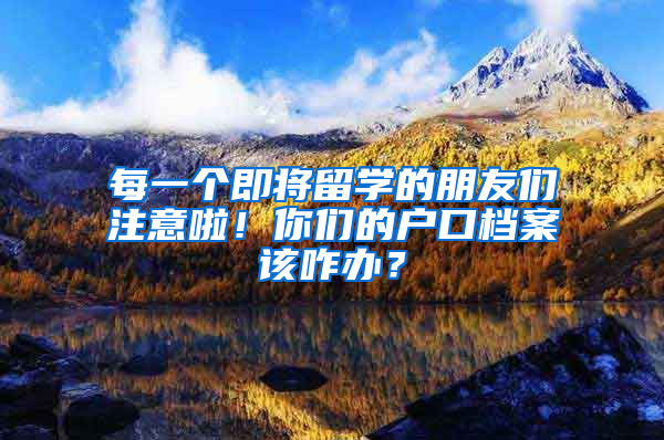 每一个即将留学的朋友们注意啦！你们的户口档案该咋办？