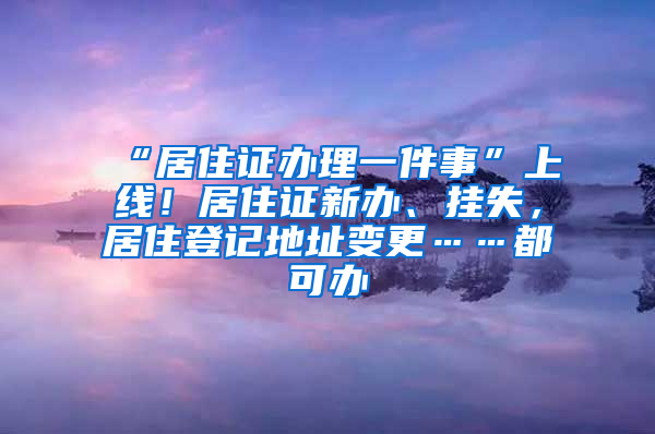 “居住证办理一件事”上线！居住证新办、挂失，居住登记地址变更……都可办