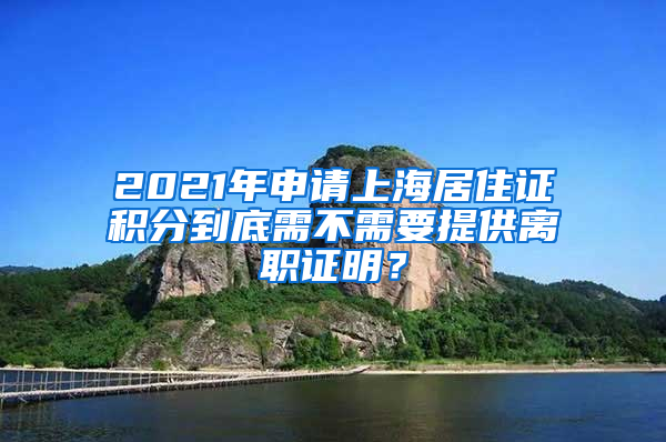 2021年申请上海居住证积分到底需不需要提供离职证明？