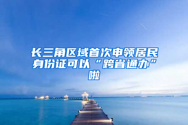 长三角区域首次申领居民身份证可以“跨省通办”啦