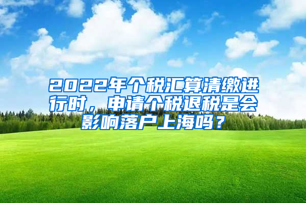 2022年个税汇算清缴进行时，申请个税退税是会影响落户上海吗？