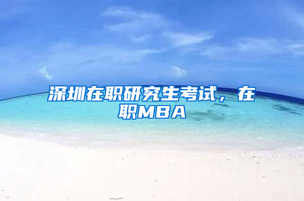 深圳在职研究生考试，在职MBA