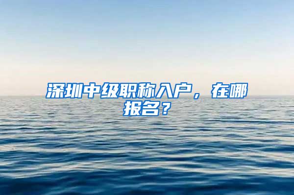 深圳中级职称入户，在哪报名？