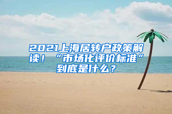 2021上海居转户政策解读！“市场化评价标准”到底是什么？