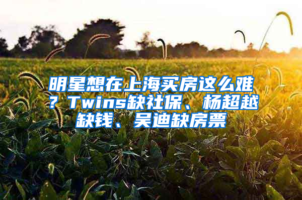 明星想在上海买房这么难？Twins缺社保、杨超越缺钱、吴迪缺房票