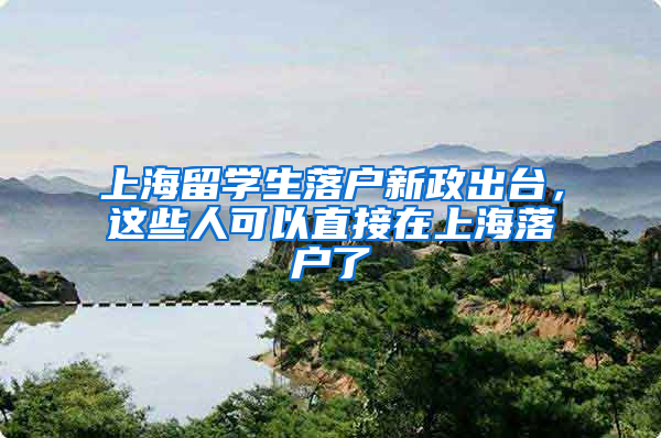 上海留学生落户新政出台，这些人可以直接在上海落户了