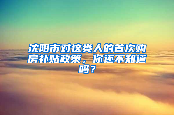 沈阳市对这类人的首次购房补贴政策，你还不知道吗？