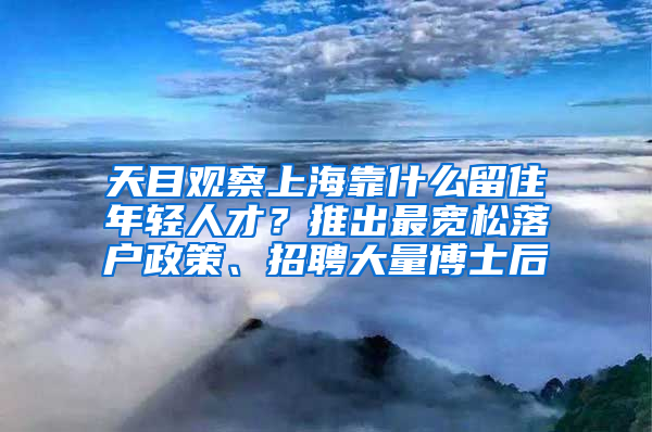 天目观察上海靠什么留住年轻人才？推出最宽松落户政策、招聘大量博士后