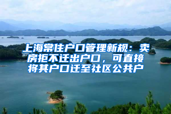 上海常住户口管理新规：卖房拒不迁出户口，可直接将其户口迁至社区公共户