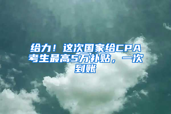 给力！这次国家给CPA考生最高5万补贴，一次到账