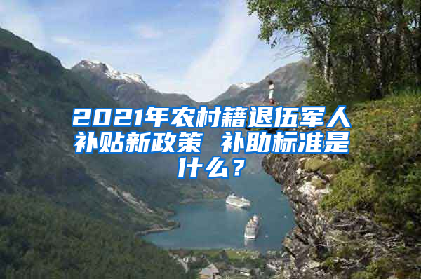 2021年农村籍退伍军人补贴新政策 补助标准是什么？