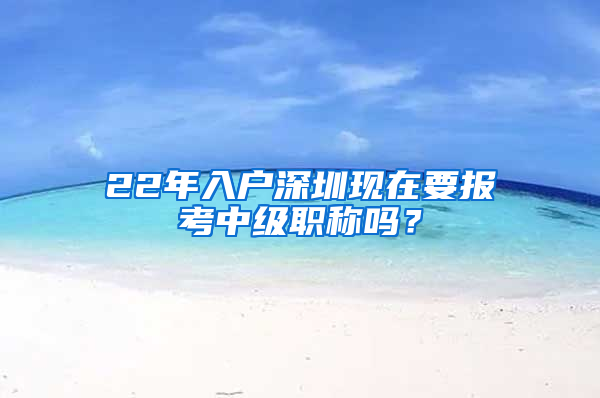 22年入户深圳现在要报考中级职称吗？