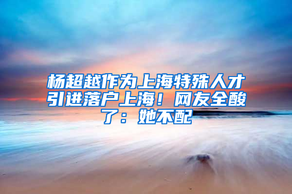 杨超越作为上海特殊人才引进落户上海！网友全酸了：她不配