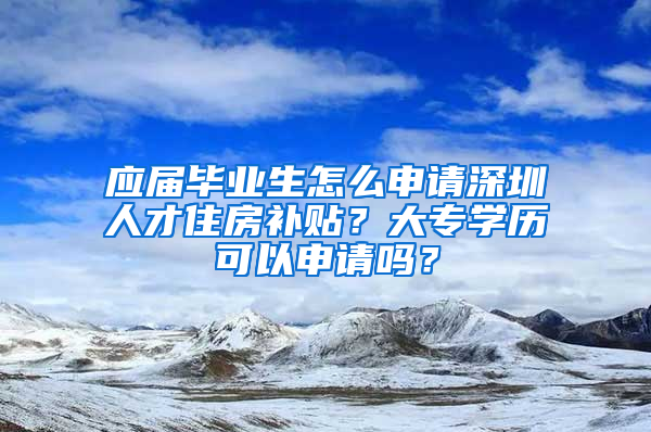 应届毕业生怎么申请深圳人才住房补贴？大专学历可以申请吗？