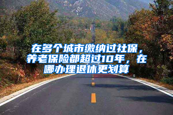 在多个城市缴纳过社保，养老保险都超过10年，在哪办理退休更划算