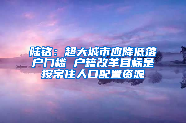 陆铭：超大城市应降低落户门槛 户籍改革目标是按常住人口配置资源