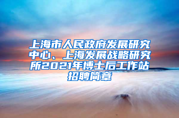 上海市人民政府发展研究中心、上海发展战略研究所2021年博士后工作站招聘简章