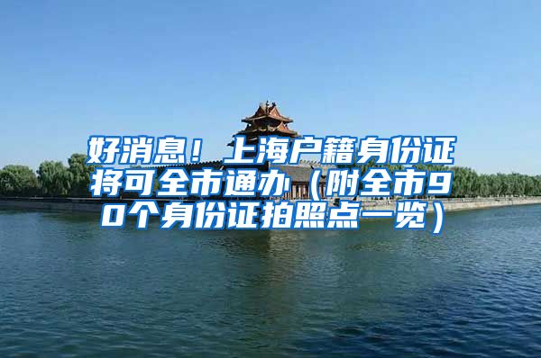 好消息！上海户籍身份证将可全市通办（附全市90个身份证拍照点一览）