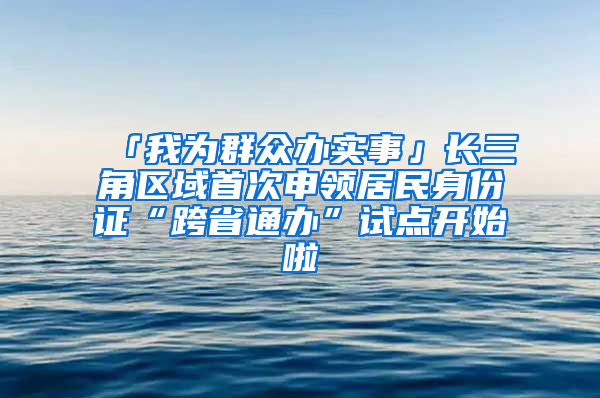 「我为群众办实事」长三角区域首次申领居民身份证“跨省通办”试点开始啦