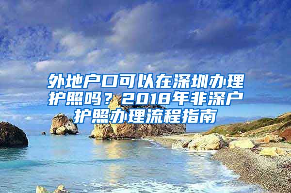 外地户口可以在深圳办理护照吗？2018年非深户护照办理流程指南