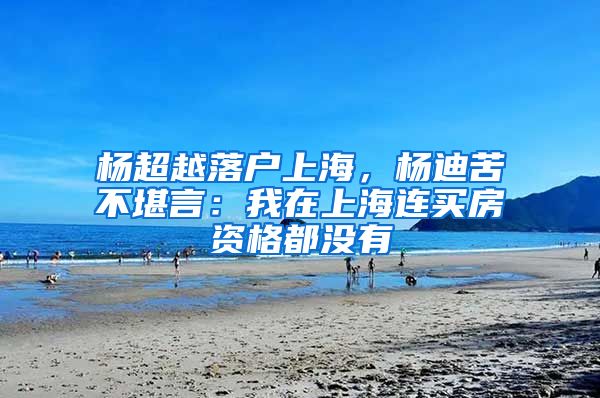 杨超越落户上海，杨迪苦不堪言：我在上海连买房资格都没有