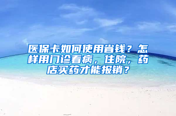 医保卡如何使用省钱？怎样用门诊看病，住院，药店买药才能报销？