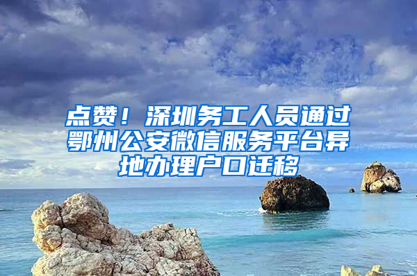 点赞！深圳务工人员通过鄂州公安微信服务平台异地办理户口迁移