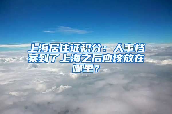 上海居住证积分：人事档案到了上海之后应该放在哪里？