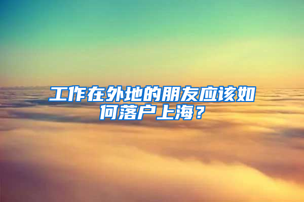 工作在外地的朋友应该如何落户上海？